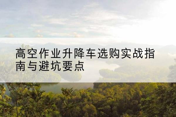 深州升降车怎么选-高空作业升降车选购实战指南与避坑要点