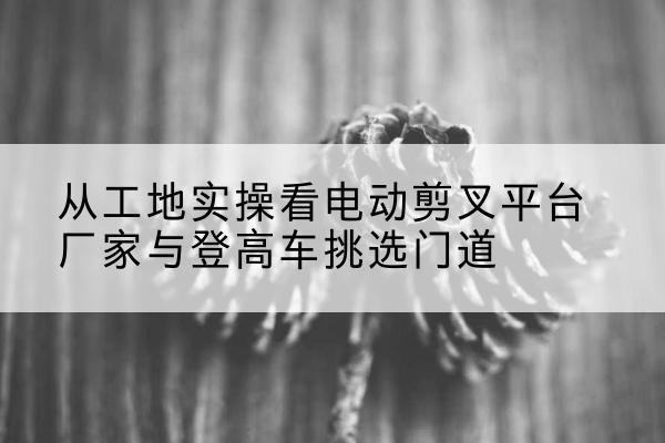 深州电动剪叉升降平台厂家-从工地实操看电动剪叉平台厂家与登高车挑选门道