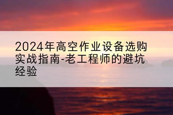 深州高空作业升降机厂家推荐-2024年高空作业设备选购实战指南-老工程师的避坑经验
