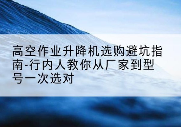 深州升降平台厂家-高空作业升降机选购避坑指南-行内人教你从厂家到型号一次选对