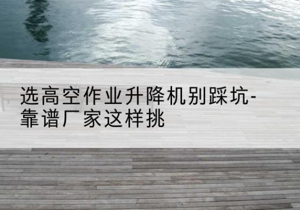 深州剪叉式升降机厂家-选高空作业升降机别踩坑-靠谱厂家这样挑