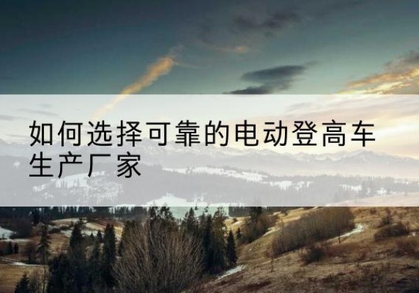 深州电动登高车厂家-如何选择可靠的电动登高车生产厂家