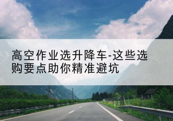 深州升降车厂家-高空作业选升降车-这些选购要点助你*避坑