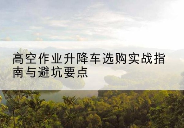 深州升降车怎么选-高空作业升降车选购实战指南与避坑要点