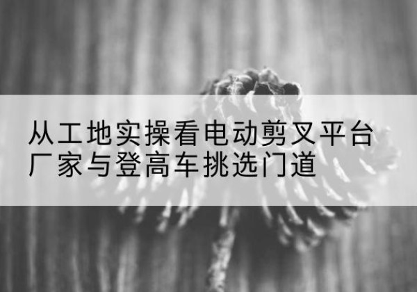 深州电动剪叉升降平台厂家-从工地实操看电动剪叉平台厂家与登高车挑选门道