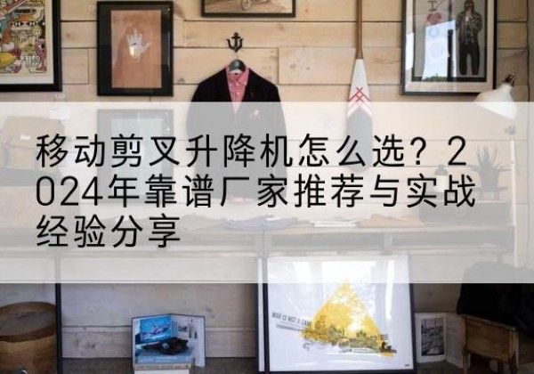 深州升降平台厂家推荐-移动剪叉升降机怎么选？2024年靠谱厂家推荐与实战经验分享