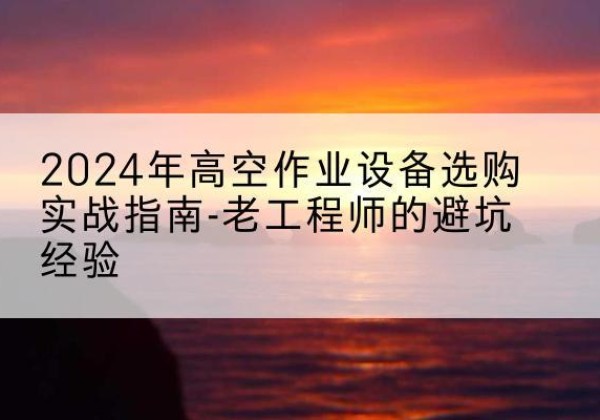 深州高空作业升降机厂家推荐-2024年高空作业设备选购实战指南-老工程师的避坑经验